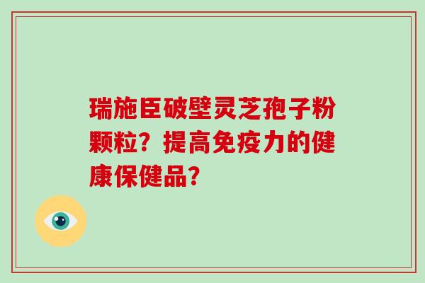 瑞施臣破壁灵芝孢子粉颗粒？提高免疫力的健康保健品？