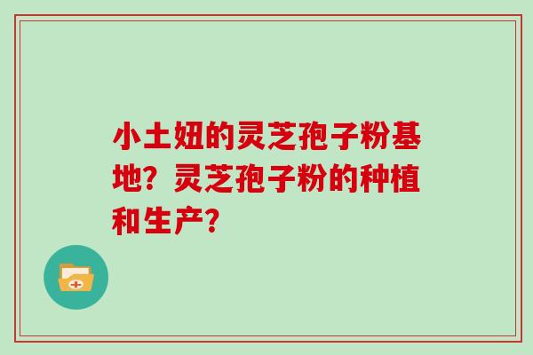 小土妞的灵芝孢子粉基地？灵芝孢子粉的种植和生产？