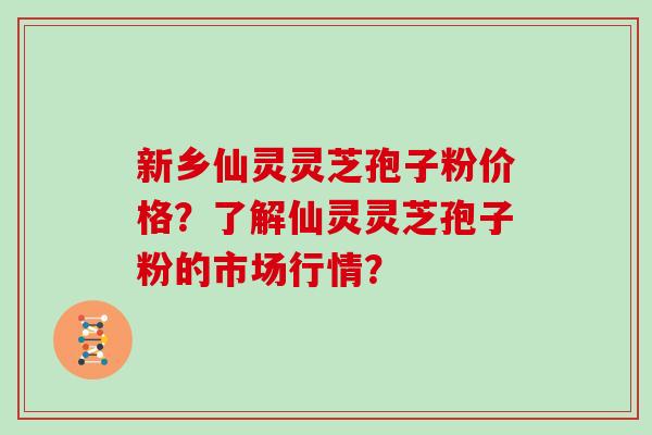 新乡仙灵灵芝孢子粉价格？了解仙灵灵芝孢子粉的市场行情？