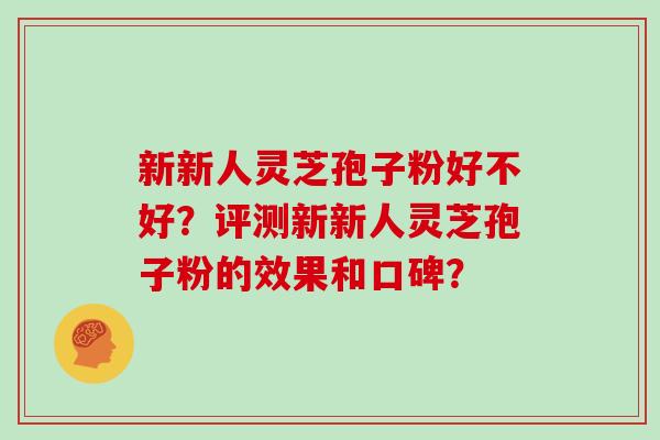 新新人灵芝孢子粉好不好？评测新新人灵芝孢子粉的效果和口碑？