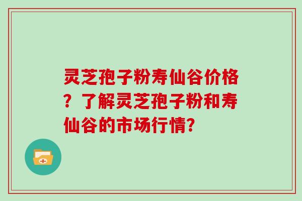 灵芝孢子粉寿仙谷价格？了解灵芝孢子粉和寿仙谷的市场行情？