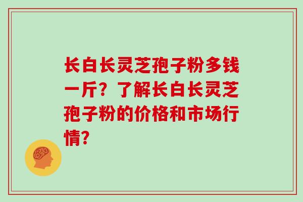 长白长灵芝孢子粉多钱一斤？了解长白长灵芝孢子粉的价格和市场行情？