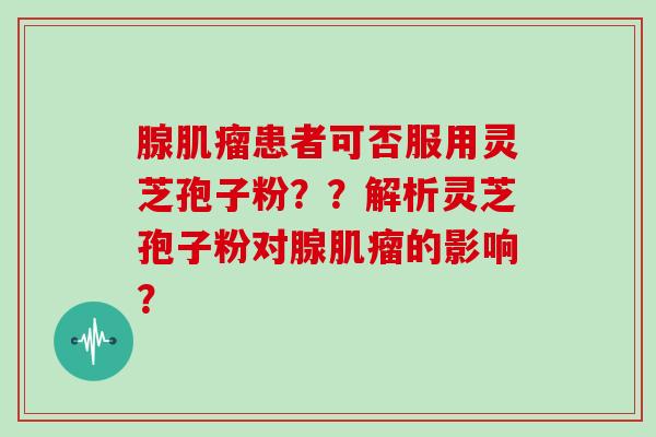 腺肌瘤患者可否服用灵芝孢子粉？？解析灵芝孢子粉对腺肌瘤的影响？