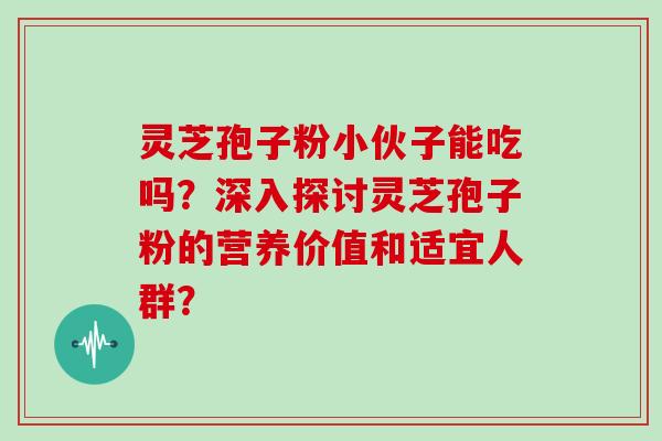 灵芝孢子粉小伙子能吃吗？深入探讨灵芝孢子粉的营养价值和适宜人群？