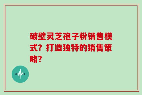 破壁灵芝孢子粉销售模式？打造独特的销售策略？