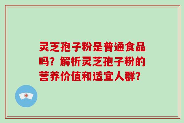 灵芝孢子粉是普通食品吗？解析灵芝孢子粉的营养价值和适宜人群？