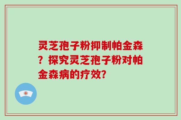 灵芝孢子粉抑制帕金森？探究灵芝孢子粉对帕金森病的疗效？
