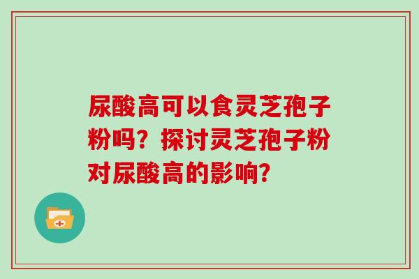 尿酸高可以食灵芝孢子粉吗?探讨灵芝孢子粉对尿酸高的影响?-第1张图片-灵芝大师 尿酸高可以食灵芝孢子粉吗?探讨灵芝孢子粉对尿酸高的影响?-第1张图片-灵芝大师