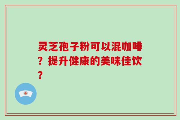 灵芝孢子粉可以混咖啡？提升健康的美味佳饮？