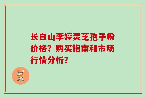 长白山李婷灵芝孢子粉价格？购买指南和市场行情分析？
