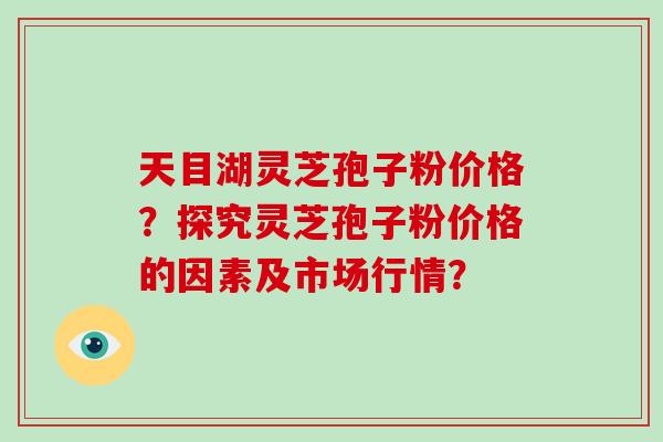 天目湖灵芝孢子粉价格？探究灵芝孢子粉价格的因素及市场行情？