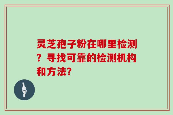 灵芝孢子粉在哪里检测？寻找可靠的检测机构和方法？