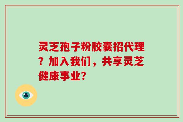 灵芝孢子粉胶囊招代理？加入我们，共享灵芝健康事业？