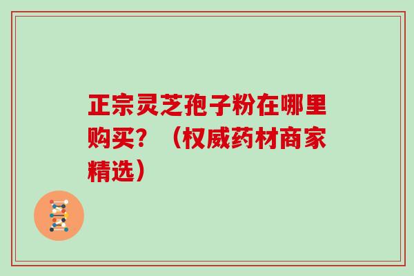 正宗灵芝孢子粉在哪里购买？（权威药材商家精选）