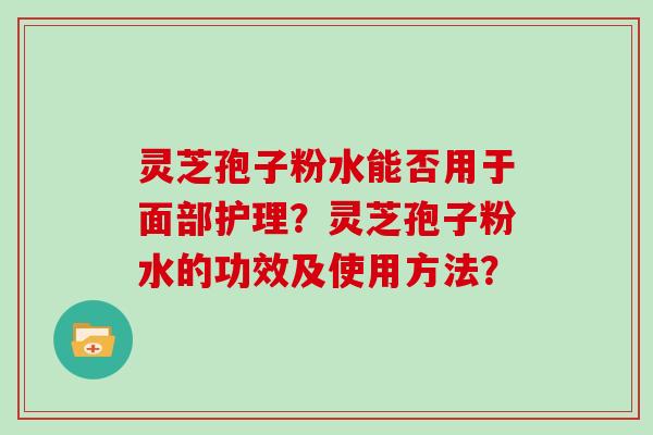 灵芝孢子粉水能否用于面部护理？灵芝孢子粉水的功效及使用方法？