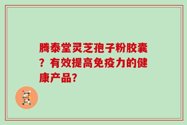 腾泰堂灵芝孢子粉胶囊？有效提高免疫力的健康产品？