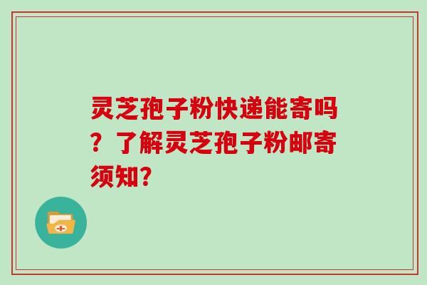 灵芝孢子粉快递能寄吗？了解灵芝孢子粉邮寄须知？