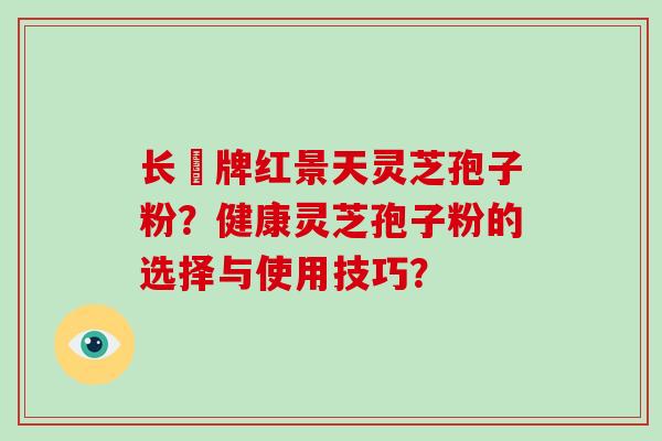 长亁牌红景天灵芝孢子粉?健康灵芝孢子粉的选择与使用技巧?-第1张图片-灵芝大师 长亁牌红景天灵芝孢子粉?健康灵芝孢子粉的选择与使用技巧?-第1张图片-灵芝大师
