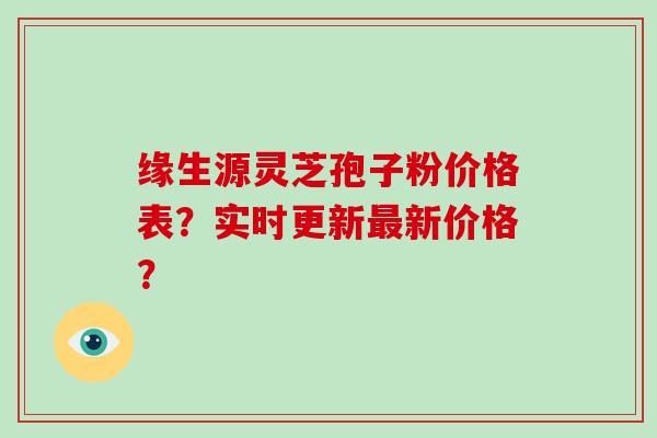 缘生源灵芝孢子粉价格表？实时更新最新价格？