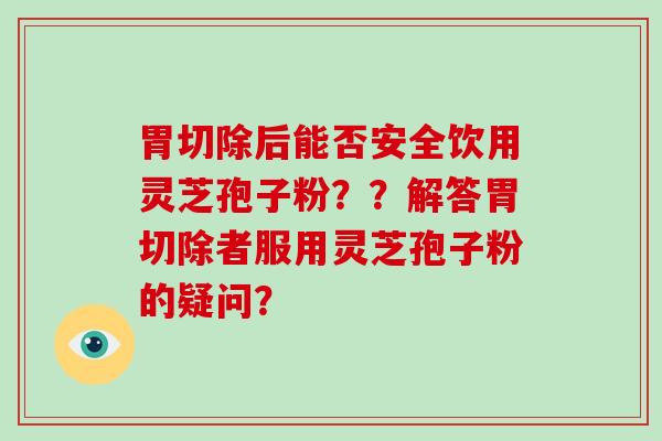 胃切除后能否安全饮用灵芝孢子粉？？解答胃切除者服用灵芝孢子粉的疑问？