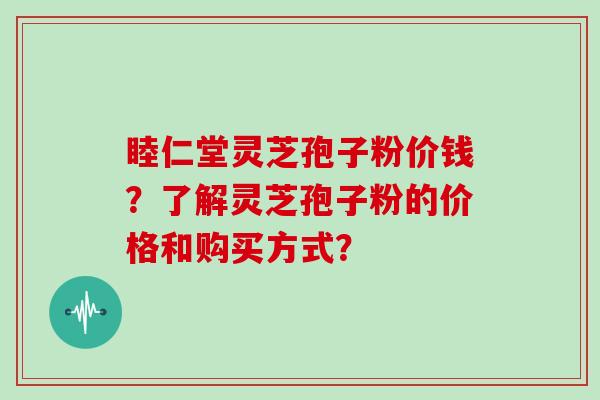 睦仁堂灵芝孢子粉价钱？了解灵芝孢子粉的价格和购买方式？