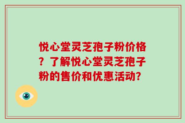 悦心堂灵芝孢子粉价格？了解悦心堂灵芝孢子粉的售价和优惠活动？