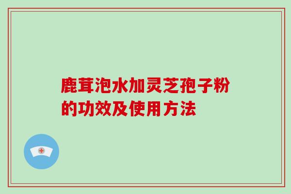 鹿茸泡水加灵芝孢子粉的功效及使用方法