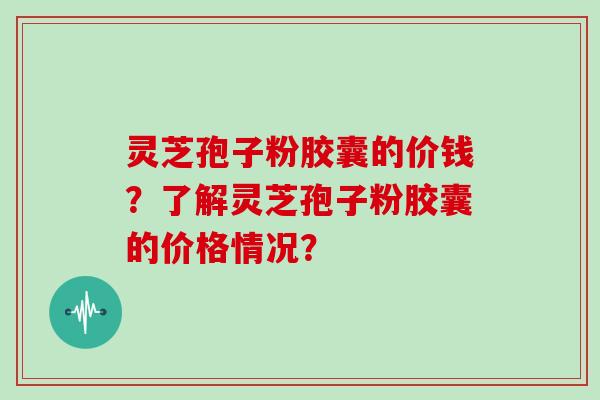 灵芝孢子粉胶囊的价钱？了解灵芝孢子粉胶囊的价格情况？
