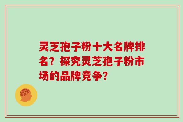 灵芝孢子粉十大名牌排名？探究灵芝孢子粉市场的品牌竞争？