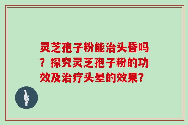 灵芝孢子粉能治头昏吗？探究灵芝孢子粉的功效及治疗头晕的效果？
