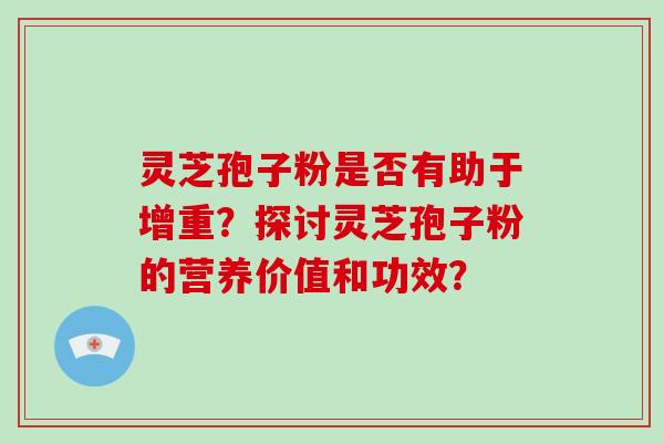 灵芝孢子粉是否有助于增重？探讨灵芝孢子粉的营养价值和功效？