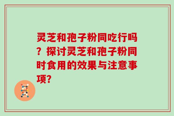 灵芝和孢子粉同吃行吗？探讨灵芝和孢子粉同时食用的效果与注意事项？