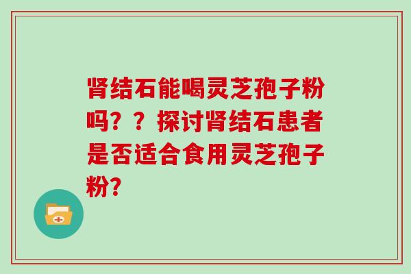 肾结石能喝灵芝孢子粉吗？？探讨肾结石患者是否适合食用灵芝孢子粉？