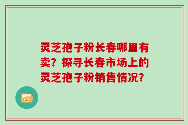 灵芝孢子粉长春哪里有卖？探寻长春市场上的灵芝孢子粉销售情况？