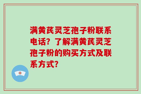 满黄芪灵芝孢子粉联系电话？了解满黄芪灵芝孢子粉的购买方式及联系方式？