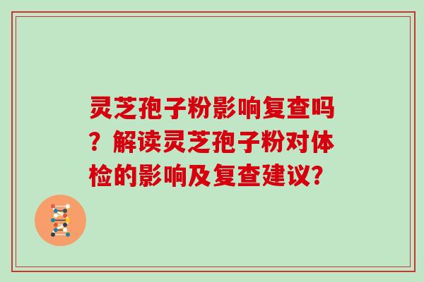 灵芝孢子粉影响复查吗？解读灵芝孢子粉对体检的影响及复查建议？