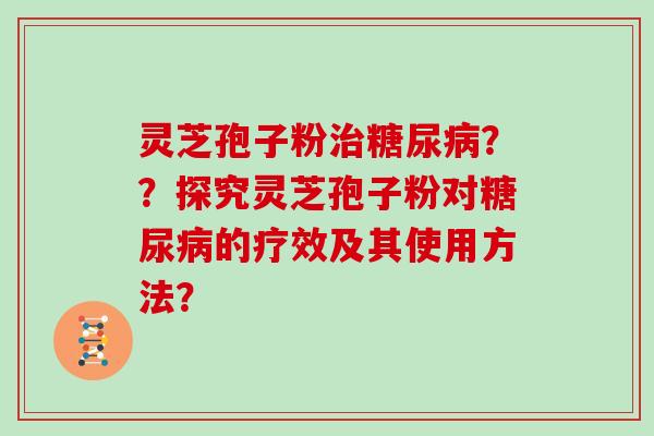 灵芝孢子粉治糖尿病？？探究灵芝孢子粉对糖尿病的疗效及其使用方法？-第1张图片-灵芝大师