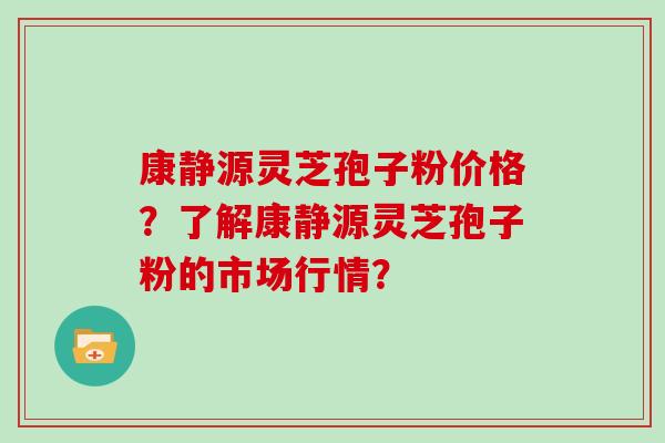 康静源灵芝孢子粉价格？了解康静源灵芝孢子粉的市场行情？