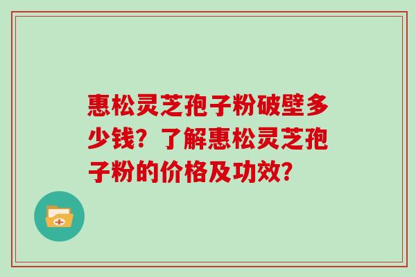 惠松灵芝孢子粉破壁多少钱？了解惠松灵芝孢子粉的价格及功效？