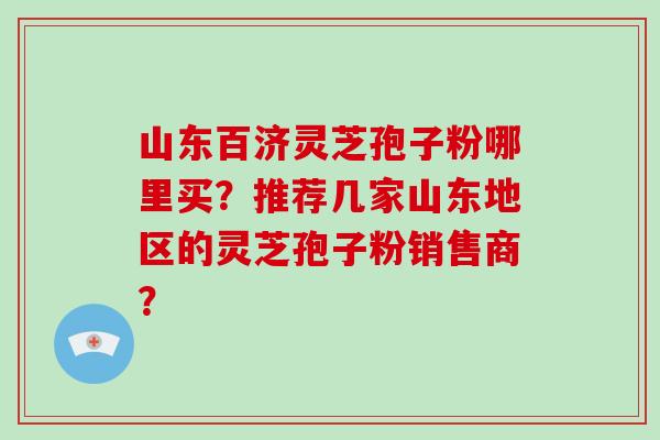 山东百济灵芝孢子粉哪里买？推荐几家山东地区的灵芝孢子粉销售商？