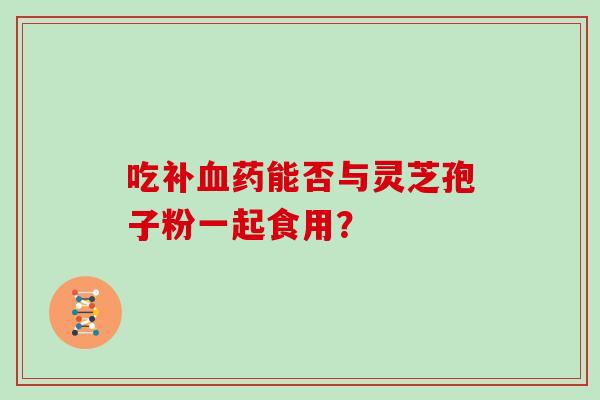 吃补血药能否与灵芝孢子粉一起食用?-第1张图片-灵芝大师 吃补血药能否与灵芝孢子粉一起食用?-第1张图片-灵芝大师