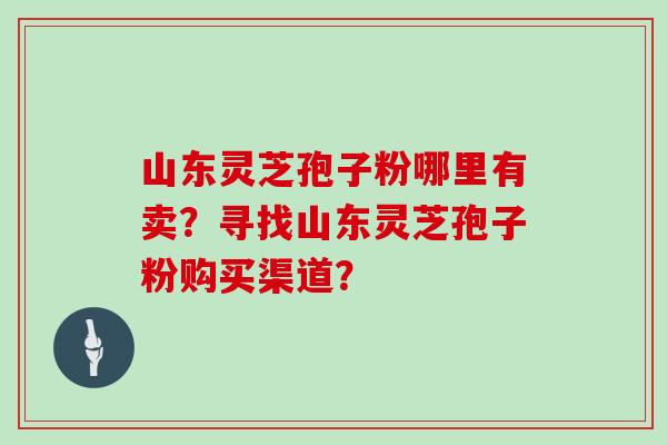 山东灵芝孢子粉哪里有卖？寻找山东灵芝孢子粉购买渠道？