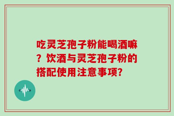 吃灵芝孢子粉能喝酒嘛？饮酒与灵芝孢子粉的搭配使用注意事项？