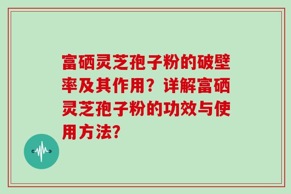 富硒灵芝孢子粉的破壁率及其作用？详解富硒灵芝孢子粉的功效与使用方法？