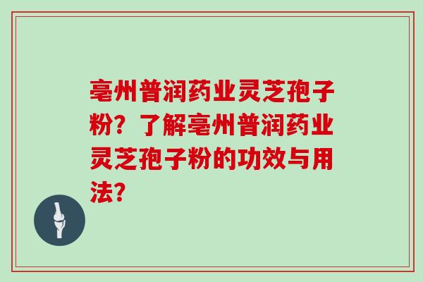 亳州普润药业灵芝孢子粉？了解亳州普润药业灵芝孢子粉的功效与用法？