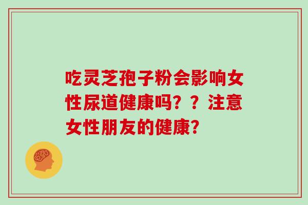 吃灵芝孢子粉会影响女性尿道健康吗？？注意女性朋友的健康？
