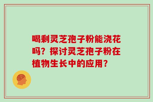 喝剩灵芝孢子粉能浇花吗？探讨灵芝孢子粉在植物生长中的应用？