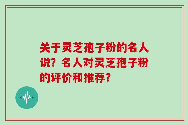 关于灵芝孢子粉的名人说？名人对灵芝孢子粉的评价和推荐？