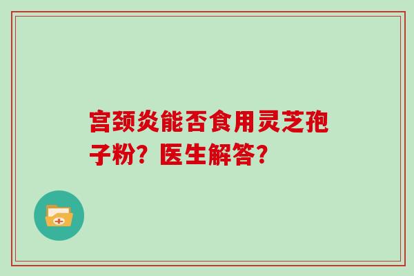 宫颈炎能否食用灵芝孢子粉？医生解答？-第1张图片-灵芝大师