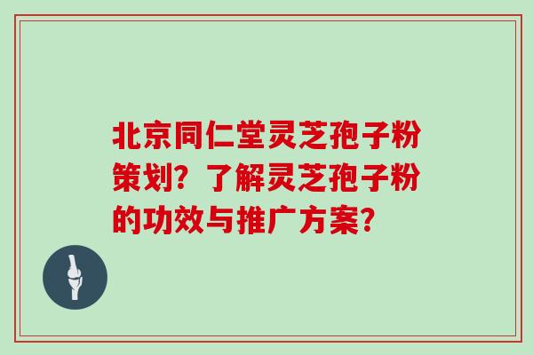 北京同仁堂灵芝孢子粉策划？了解灵芝孢子粉的功效与推广方案？